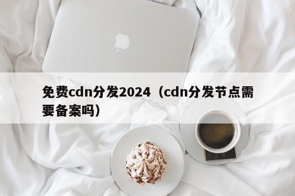 免费cdn分发2024（cdn分发节点需要备案吗）