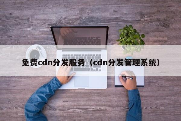 免费cdn分发服务（cdn分发管理系统）
