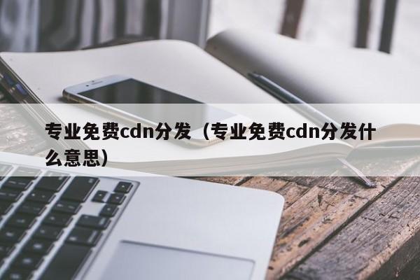 专业免费cdn分发（专业免费cdn分发什么意思）