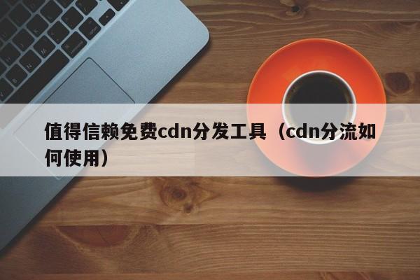 值得信赖免费cdn分发工具（cdn分流如何使用）