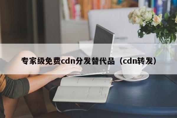 专家级免费cdn分发替代品（cdn转发）