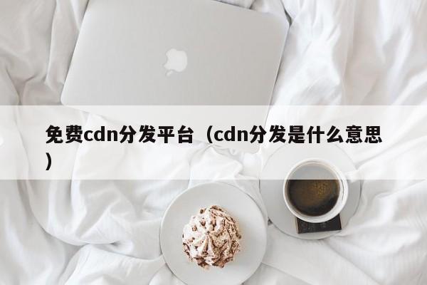 免费cdn分发平台（cdn分发是什么意思）