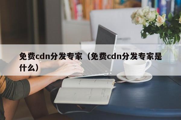 免费cdn分发专家（免费cdn分发专家是什么）