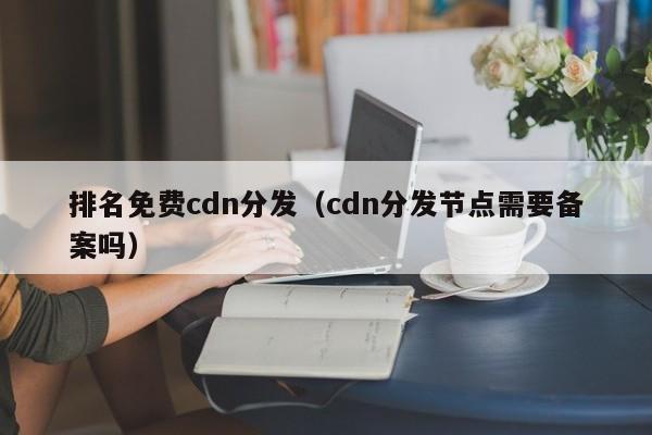 排名免费cdn分发（cdn分发节点需要备案吗）