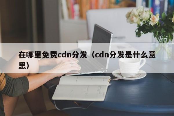 在哪里免费cdn分发（cdn分发是什么意思）