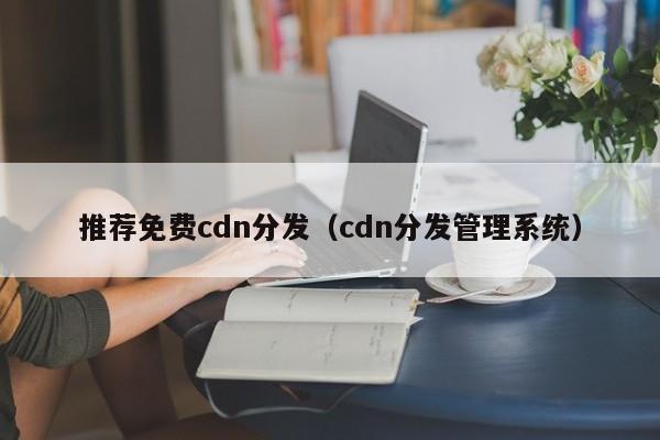推荐免费cdn分发（cdn分发管理系统）
