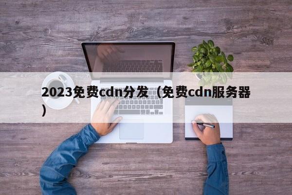 2023免费cdn分发（免费cdn服务器）