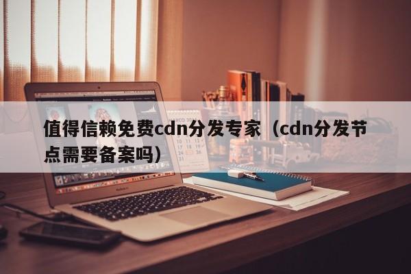 值得信赖免费cdn分发专家（cdn分发节点需要备案吗）