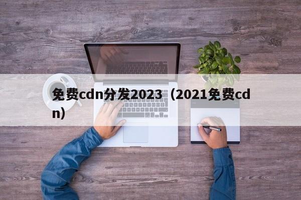 免费cdn分发2023（2021免费cdn）