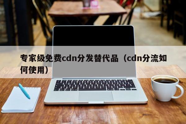 专家级免费cdn分发替代品（cdn分流如何使用）