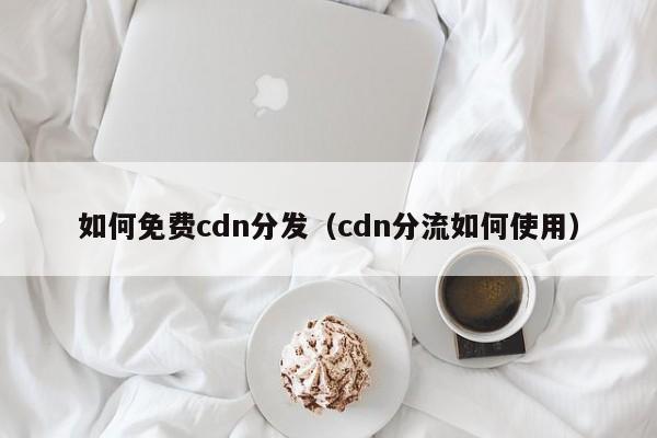 如何免费cdn分发（cdn分流如何使用）