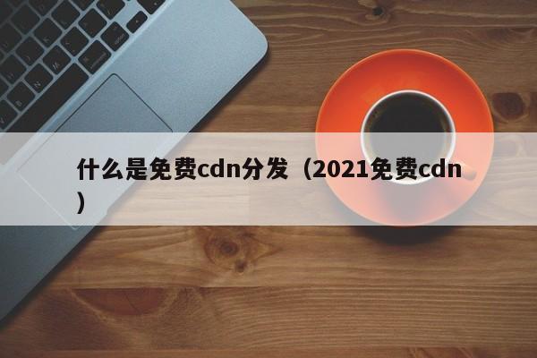什么是免费cdn分发（2021免费cdn）