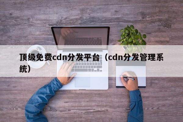 顶级免费cdn分发平台（cdn分发管理系统）