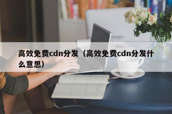 高效免费cdn分发（高效免费cdn分发什么意思）