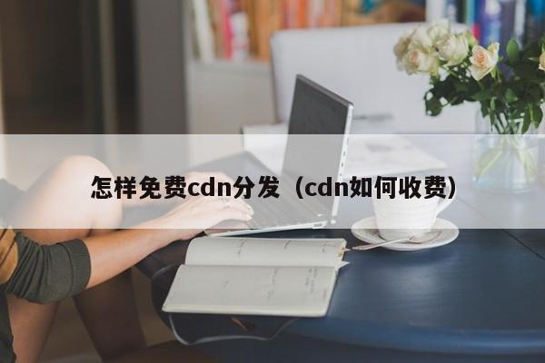 怎样免费cdn分发（cdn如何收费）