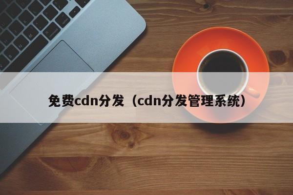 免费cdn分发（cdn分发管理系统）