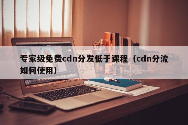专家级免费cdn分发低于课程（cdn分流如何使用）