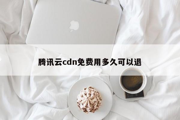 腾讯云cdn免费用多久可以退